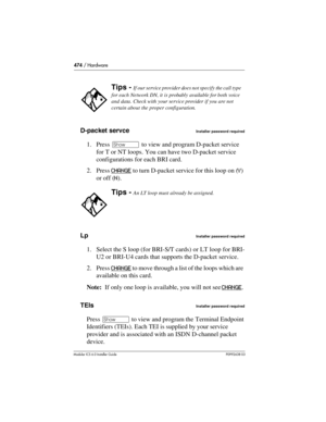 Page 474474 / Hardware
Modular ICS 6.0 Installer GuideP0992638 03
D-packet servceInstaller password required
1. Press ≠ to view and program D-packet service 
for T or NT loops. You can have two D-packet service 
configurations for each BRI card.
2. Press CHANGE
 to turn D-packet service for this loop on (Y) 
or off (N).
Lp
Installer password required
1. Select the S loop (for BRI-S/T cards) or LT loop for BRI-
U2 or BRI-U4 cards that supports the D-packet service.
2. Press CHANGE
 to move through a list of the...