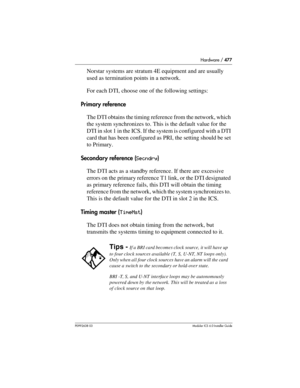 Page 477Hardware / 477
P0992638 03Modular ICS 6. 0 Installer Guide
Norstar systems are stratum 4E equipment and are usually 
used as termination points in a network.
For each DTI, choose one of the following settings:
Primary reference
The DTI obtains the timing reference from the network, which 
the system synchronizes to. This is the default value for the 
DTI in slot 1 in the ICS. If the system is configured with a DTI 
card that has been configured as PRI, the setting should be set 
to Primary.
Secondary...