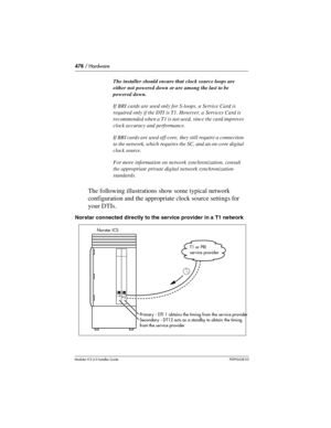 Page 478478 / Hardware
Modular ICS 6.0 Installer GuideP0992638 03
The following illustrations show some typical network 
configuration and the appropriate clock source settings for 
your DTIs.
Norstar connected directly to the service provider in a T1 network
The installer should ensure that clock source loops are 
either not powered down or are among the last to be 
powered down.
If BRI cards are used only for S-loops, a Service Card is 
required only if the DTI is T1. However, a Services Card is 
recommended...