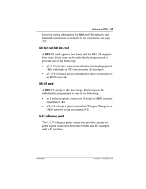 Page 49Welcome to ISDN / 49
P0992638 03Modular ICS 6. 0 Installer Guide
Detailed wiring information for BRI and PRI network and 
terminal connections is included in the Installation on page 
209.
BRI-U2 and BRI-U4 card
A BRI-U2 card supports two loops and the BRI-U4 supports 
four loops. Each loop can be individually programmed to 
provide one of the following:
a U-LT reference point connection for terminal equipment 
(TE) with built-in NT1 functionality (U interface)
a U-NT reference point connection for...