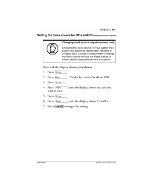 Page 481Hardware / 481
P0992638 03Modular ICS 6. 0 Installer Guide
Setting the clock source for DTIs and PRIInstaller password required
Start with the display showing Hardware.
1. Press ≠. 
2. Press ‘. The display shows Cards on KSU.
3. Press ≠.
4. Press  ‘ until the display shows the card you 
want to view.
5. Press ≠.
6. Press  ‘ until the display shows ClockSrc.
7. Press CHANGE
 to toggle the setting.
Changing clock source may disconnect calls.
Changing the clock source for your system may 
cause your system...