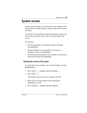 Page 487System version / 487
P0992638 03Modular ICS 6. 0 Installer Guide
System version
System version allows you to note the version number of the 
System Processor (SP) software, which resides in the Feature 
Cartridge.
Use the SP version number to determine whether you have the 
latest software release, and to trace a software fault if one 
occurs. 
For instance:
SP version number can indicate a Feature Cartridge 
incompatibility.
SP and telephone version numbers can indicate a 
telephone version...