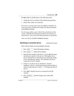 Page 489Port/DN status / 489
P0992638 03Modular ICS 6. 0 Installer Guide
Do not enable or disable ports at the following times:
during the first two minutes after Startup programming
before fiber cables are connected
If you do so, incorrect ports may be enabled or disabled. To 
recover from this, disable, then enable, the affected modules 
using Module status.
Port/DN status allows you to check lines and devices on the 
system. Although the following procedures describe how to 
check devices, you can use the...