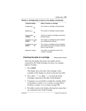 Page 497Module status / 497
P0992638 03Modular ICS 6. 0 Installer Guide
Checking the state of a cartridgeInstaller password required
Start from the display that shows the number of lines 
connected to the Trunk Cartridge you chose, for example, 
Card 1: 4 lines.
1. Press STATE
. 
The display shows the state of the cartridge. Some 
examples of this display are shown in the previous table.
2. Press ‘ or  “ to check the Trunk 
Cartridges connected to the other Trunk Modules.
3. If required, you can disable or...