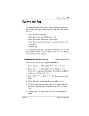 Page 499System test log / 499
P0992638 03Modular ICS 6. 0 Installer Guide
System test log
The System test log shows you a list of diagnostic test results, 
audits, event messages, and alarm codes. By using this feature 
you can:
check the items in the log
check the current alarm (if there is one)
check when each item in the log occurred
check the number of consecutive occurrences of an event 
or an alarm
erase the log
The System test log holds a maximum of 20 items. You should 
check and record these items...