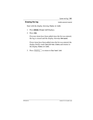 Page 501System test log / 501
P0992638 03Modular ICS 6. 0 Installer Guide
Erasing the logInstaller password required
Start with the display showing Items in log:.
1. Press ERASE
. Erase log?displays.
2. Press YES
.
If no new items have been added since the list was entered, 
the log is erased and the display shows Lo gerased.
If new items have been added since the list was entered, the 
display briefly reads Cancld-new items and returns to 
the display Items in log:.
3. Press – to return to Sys test log. 