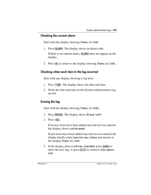 Page 503System administration log / 503
P0992638 03Modular ICS 6. 0 Installer Guide
Checking the current alarm 
Start with the display showing Items in log:.
1. Press ALARM
. The display shows an alarm code. 
If there is no current alarm, ALARM
 does not appear on the 
display.
2. Press OK
 to return to the display showing Items in log:.
Checking when each item in the log occurred
Start with any display showing a log item:
1. Press TIME
. The display shows the date and time.
2. Write the date and time on the...