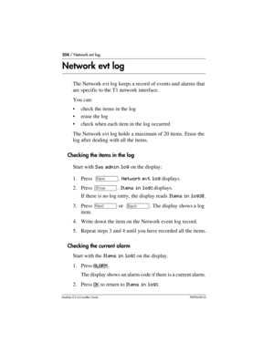 Page 504504 / Network evt log
Modular ICS 6.0 Installer GuideP0992638 03
Network evt log
The Network evt log keeps a record of events and alarms that 
are specific to the T1 network interface. 
You can:
check the items in the log
erase the log
check when each item in the log occurred
The Network evt log holds a maximum of 20 items. Erase the 
log after dealing with all the items.
Checking the items in the log
Start with Sys admin log on the display:
1. Press  ‘. Network evt log displays.
2. Press ≠. Items in...