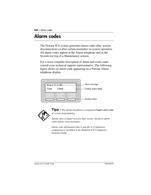 Page 506506 / Alarm codes
Modular ICS 6.0 Installer GuideP0992638 03
Alarm codes
The Norstar ICS system generates alarm codes after system 
disconnections or after certain anomalies in system operation. 
All alarm codes appear at the Alarm telephone and in the 
System test log of a Maintenance session. 
For a more complete description of alarm and event codes 
consult your technical support representative. The following 
figure shows an alarm code appearing on a Norstar Alarm 
telephone display.
Tips - The Alarm...