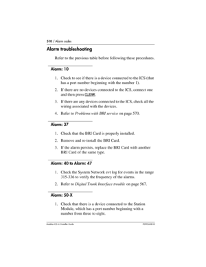 Page 510510 / Alarm codes
Modular ICS 6.0 Installer GuideP0992638 03
Alarm troubleshooting
Refer to the previous table before following these procedures.
Alarm: 10
1. Check to see if there is a device connected to the ICS (that 
has a port number beginning with the number 1).
2. If there are no devices connected to the ICS, connect one 
and then press CLEAR
.
3. If there are any devices connected to the ICS, check all the 
wiring associated with the devices.
4. Refer to Problems with BRI service on page 570....