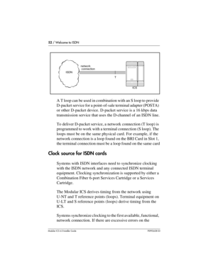 Page 5252 / Welcome to ISDN
Modular ICS 6.0 Installer GuideP0992638 03
A T loop can be used in combination with an S loop to provide 
D-packet service for a point-of-sale terminal adapter (POSTA) 
or other D-packet device. D-packet service is a 16 kbps data 
transmission service that uses the D-channel of an ISDN line.
To deliver D-packet service, a network connection (T loop) is 
programmed to work with a terminal connection (S loop). The 
loops must be on the same physical card. For example, if the 
network...