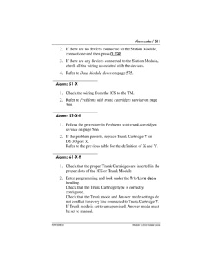 Page 511Alarm codes / 511
P0992638 03Modular ICS 6. 0 Installer Guide
2. If there are no devices connected to the Station Module, 
connect one and then press CLEAR
.
3. If there are any devices connected to the Station Module, 
check all the wiring associated with the devices.
4. Refer to Data Module down on page 575.
Alarm: 51-X 
1. Check the wiring from the ICS to the TM.
2. Refer to Problems with trunk cartridges service on page 
566.
Alarm: 52-X-Y
1. Follow the procedure in Problems with trunk cartridges...