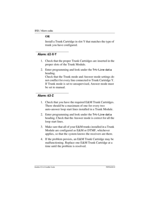 Page 512512 / Alarm codes
Modular ICS 6.0 Installer GuideP0992638 03
OR
Install a Trunk Cartridge in slot Y that matches the type of 
trunk you have configured.
Alarm: 62-X-Y
1. Check that the proper Trunk Cartridges are inserted in the 
proper slots of the Trunk Module.
2. Enter programming and look under the Trk/Line data 
heading. 
Check that the Trunk mode and Answer mode settings do 
not conflict for every line connected to Trunk Cartridge Y. 
If Trunk mode is set to unsupervised, Answer mode must 
be set...