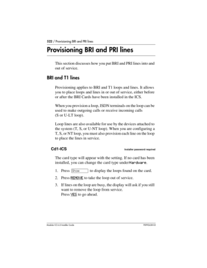 Page 522522 / Provisioning BRI and PRI lines
Modular ICS 6.0 Installer GuideP0992638 03
Provisioning BRI and PRI lines
This section discusses how you put BRI and PRI lines into and 
out of service.
BRI and T1 lines
Provisioning applies to BRI and T1 loops and lines. It allows 
you to place loops and lines in or out of service, either before 
or after the BRI Cards have been installed in the ICS.
When you provision a loop, ISDN terminals on the loop can be 
used to make outgoing calls or receive incoming calls...