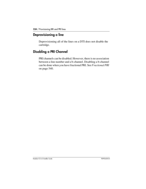 Page 524524 / Provisioning BRI and PRI lines
Modular ICS 6.0 Installer GuideP0992638 03
Deprovisioning a line
Deprovisioning all of the lines on a DTI does not disable the 
cartridge.
Disabling a PRI Channel
PRI channels can be disabled. However, there is no association 
between a line number and a b-channel. Disabling a b-channel 
can be done when you have fractional PRI. See Fractional PRI 
on page 540. 