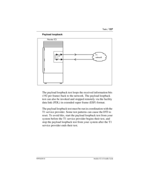 Page 527Tests / 527
P0992638 03Modular ICS 6. 0 Installer Guide
Payload loopback
The payload loopback test loops the received information bits 
(192 per frame) back to the network. The payload loopback 
test can also be invoked and stopped remotely via the facility 
data link (FDL) in extended super frame (ESF) format. 
The payload loopback test must be run in coordination with the 
T1 service provider. Some test patterns can cause the DTI to 
reset. To avoid this, start the payload loopback test from your...