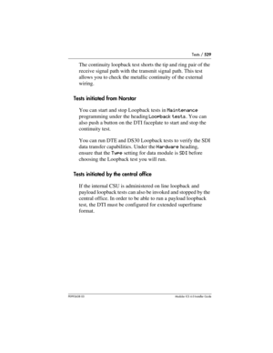 Page 529Tests / 529
P0992638 03Modular ICS 6. 0 Installer Guide
The continuity loopback test shorts the tip and ring pair of the 
receive signal path with the transmit signal path. This test 
allows you to check the metallic continuity of the external 
wiring.
Tests initiated from Norstar
You can start and stop Loopback tests in Maintenance 
programming under the heading Loopback tests. You can 
also push a button on the DTI faceplate to start and stop the 
continuity test.
You can run DTE and DS30 Loopback...