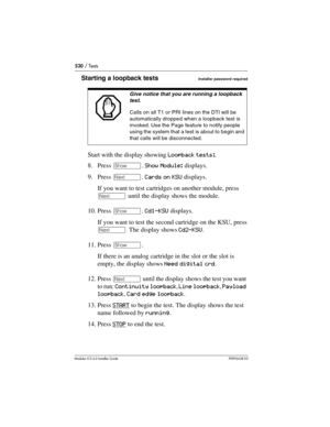 Page 530530 / Tests
Modular ICS 6.0 Installer GuideP0992638 03
Starting a loopback tests Installer password required
Start with the display showing Loopback tests:.
8. Press ≠. Show Module: displays.
9. Press ‘. Cards on KSU displays.
If you want to test cartridges on another module, press  
‘ until the display shows the module.
10. Press ≠. Cd1-KSU displays.
If you want to test the second cartridge on the KSU, press 
‘
. The display shows Cd2-KSU.
11. Press ≠.
If there is an analog cartridge in the slot or the...