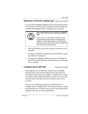 Page 531Tests / 531
P0992638 03Modular ICS 6. 0 Installer Guide
Operating a Continuity loopback testInstaller password required
You start the Continuity loopback test by pressing the button 
on the front of the DTI. Calls on all lines on the cartridge are 
automatically dropped when a loopback test is invoked. 
The red LED above the button remains on until the test is 
canceled.
Invoking a Continuity loopback test automatically cancels 
any other test in progress.
To stop the continuity loopback test, press...