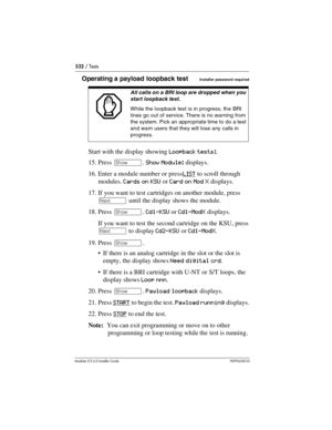 Page 532532 / Tests
Modular ICS 6.0 Installer GuideP0992638 03
Operating a payload loopback testInstaller password required
Start with the display showing Loopback tests:.
15. Press ≠. Show Module: displays.
16. Enter a module number or press LIST
 to scroll through 
modules. Cards on KSU or Card on Mod X displays.
17. If you want to test cartridges on another module, press 
‘ until the display shows the module.
18. Press ≠. Cd1-KSU or Cd1-ModX displays.
If you want to test the second cartridge on the KSU, press...