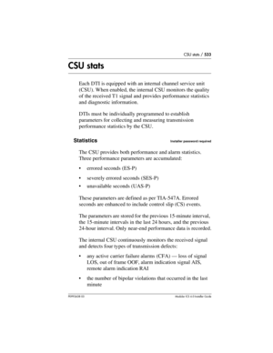 Page 533CSU stats / 533
P0992638 03Modular ICS 6. 0 Installer Guide
CSU stats
Each DTI is equipped with an internal channel service unit 
(CSU). When enabled, the internal CSU monitors the quality 
of the received T1 signal and provides performance statistics 
and diagnostic information.
DTIs must be individually programmed to establish 
parameters for collecting and measuring transmission 
performance statistics by the CSU. 
Statistics
Installer password required
The CSU provides both performance and alarm...