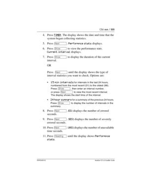 Page 535CSU stats / 535
P0992638 03Modular ICS 6. 0 Installer Guide
4. Press TIMER. The display shows the date and time that the 
system began collecting statistics. 
5. Press ‘. Performnce stats displays.
6. Press ≠ to view the performance stats. 
Current interval displays. 
7. Press ≠ to display the duration of the current 
interval.
OR
Press  ‘ until the display shows the type of 
interval statistics you want to check. Options are: 
15 min intervals for intervals in the last 24 hours, 
numbered from the most...