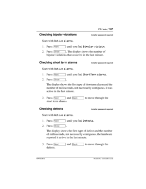 Page 537CSU stats / 537
P0992638 03Modular ICS 6. 0 Installer Guide
Checking bipolar violationsInstaller password required
Start with Active alarms.
1. Press ‘ until you find Bipolar violatn.
2. Press ≠. The display shows the number of 
bipolar violations that occurred in the last minute.
Checking short term alarms
Installer password required
Start with Active alarms.
1. Press ‘ until you find ShortTerm alarms.
2. Press ≠. 
The display shows the first type of shortterm alarm and the 
number of milliseconds, not...