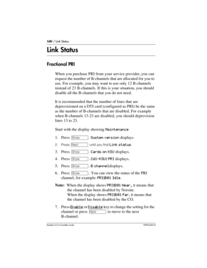 Page 540540 / Link Status
Modular ICS 6.0 Installer GuideP0992638 03
Link Status
Fractional PRI
When you purchase PRI from your service provider, you can 
request the number of B-channels that are allocated for you to 
use. For example, you may want to use only 12 B-channels 
instead of 23 B-channels. If this is your situation, you should 
disable all the B-channels that you do not need.
It is recommended that the number of lines that are 
deprovisioned on a DTI card (configured as PRI) be the same 
as the...