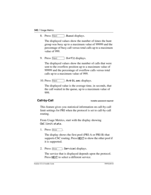 Page 542542 / Usage Metrics
Modular ICS 6.0 Installer GuideP0992638 03
8. Press ‘. Busy: displays.
The displayed values show the number of times the hunt 
group was busy up to a maximum value of 99999 and the 
percentage of busy call versus total calls up to a maximum 
value of 999.
9. Press ‘. Ovrfl: displays.
The displayed values show the number of calls that were 
sent to the overflow position up to a maximum value of 
99999 and the percentage of overflow calls versus total 
calls up to a maximum value of...