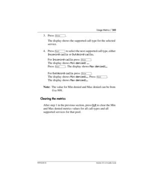 Page 543Usage Metrics / 543
P0992638 03Modular ICS 6. 0 Installer Guide
3. Press ≠. 
The display shows the supported call type for the selected 
service.
4. Press 
‘ to select the next supported call type, either 
Incoming calls or Outgoing calls.
For Incoming calls press 
≠. 
The display shows Min denied: ___. 
Press 
‘. The display shows Max denied:___
For Outgoing calls press 
≠. 
The display shows Min denied:___. Press ‘. 
The display shows Max denied:___
Note:  The value for Min denied and Max denied can be...