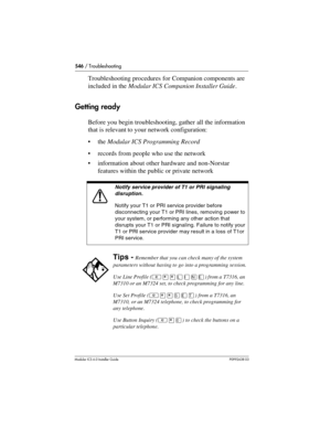 Page 546546 / Troubleshooting
Modular ICS 6.0 Installer GuideP0992638 03
Troubleshooting procedures for Companion components are 
included in the Modular ICS Companion Installer Guide.
Getting ready
Before you begin troubleshooting, gather all the information 
that is relevant to your network configuration:
the Modular ICS Programming Record
records from people who use the network
information about other hardware and non-Norstar 
features within the public or private network 
Notify service provider of T1 or...