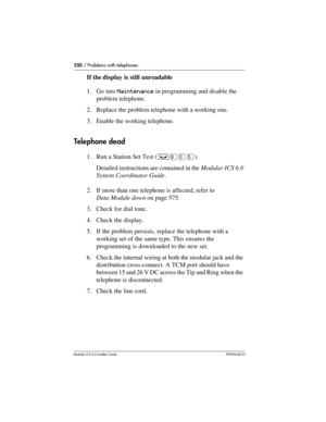 Page 550550 / Problems with telephones
Modular ICS 6.0 Installer GuideP0992638 03
If the display is still unreadable
1. Go into Maintenance in programming and disable the 
problem telephone.
2. Replace the problem telephone with a working one.
3. Enable the working telephone.
Telephone dead
1. Run a Station Set Test (³¡âÞ). 
Detailed instructions are contained in the Modular ICS 6.0 
System Coordinator Guide.
2. If more than one telephone is affected, refer to 
Data Module down on page 575.
3. Check for dial...