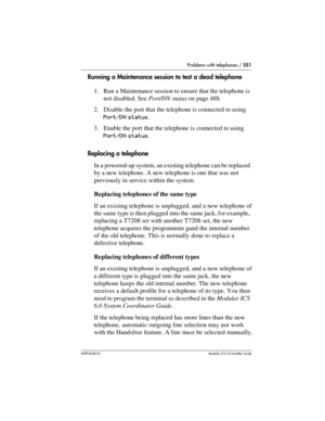 Page 551Problems with telephones / 551
P0992638 03Modular ICS 6. 0 Installer Guide
Running a Maintenance session to test a dead telephone
1. Run a Maintenance session to ensure that the telephone is 
not disabled. See Port/DN status on page 488.
2. Disable the port that the telephone is connected to using 
Port/DN status.
3. Enable the port that the telephone is connected to using 
Port/DN status.
Replacing a telephone
In a powered-up system, an existing telephone can be replaced 
by a new telephone. A new...