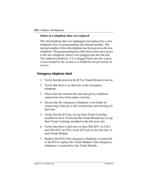 Page 552552 / Problems with telephones
Modular ICS 6.0 Installer GuideP0992638 03
Status of a telephone that was replaced
The old telephone that was unplugged and replaced by a new 
telephone loses its programming and internal number. The 
internal number of the old telephone has been given to the new 
telephone. The programming has either been removed or given 
to the new telephone when it was plugged into the old jack. 
The replaced telephone, if it is plugged back into the system, 
is now treated by the...