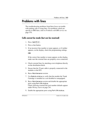 Page 553Problems with lines / 553
P0992638 03Modular ICS 6. 0 Installer Guide
Problems with lines
The troubleshooting problems listed here focus on trouble 
with making calls or using lines. For problems which are 
specific to BRI lines, refer to Problems with BRI service on 
page 570.
Calls cannot be made (but can be received)
1. Press ³¥â.
2. Press a line button.
3. If an incorrect line number or name appears, or if neither 
appears, on the display, check the programming settings.
OR
If the correct line number...