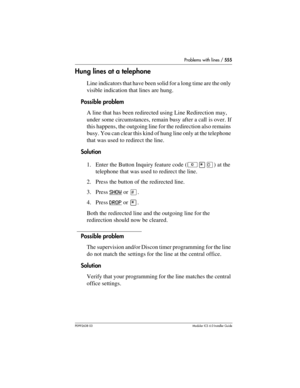 Page 555Problems with lines / 555
P0992638 03Modular ICS 6. 0 Installer Guide
Hung lines at a telephone
Line indicators that have been solid for a long time are the only 
visible indication that lines are hung. 
Possible problem
A line that has been redirected using Line Redirection may, 
under some circumstances, remain busy after a call is over. If 
this happens, the outgoing line for the redirection also remains 
busy. You can clear this kind of hung line only at the telephone 
that was used to redirect the...