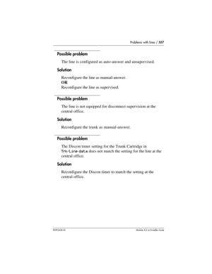 Page 557Problems with lines / 557
P0992638 03Modular ICS 6. 0 Installer Guide
Possible problem
The line is configured as auto-answer and unsupervised.
Solution
Reconfigure the line as manual-answer.
OR
Reconfigure the line as supervised.
Possible problem
The line is not equipped for disconnect supervision at the 
central office.
Solution
Reconfigure the trunk as manual-answer.
Possible problem
The Discon timer setting for the Trunk Cartridge in 
Trk/Line data does not match the setting for the line at the...