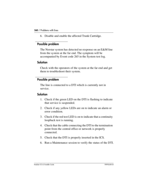 Page 560560 / Problems with lines
Modular ICS 6.0 Installer GuideP0992638 03
6. Disable and enable the affected Trunk Cartridge. 
Possible problem
The Norstar system has detected no response on an E&M line 
from the system at the far end. The symptom will be 
accompanied by Event code 265 in the System test log.
Solution
Check with the operators of the system at the far end and get 
them to troubleshoot their system.
Possible problem
The line is connected to a DTI which is currently not in 
service.
Solution
1....