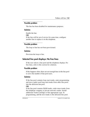 Page 561Problems with lines / 561
P0992638 03Modular ICS 6. 0 Installer Guide
Possible problem
The line has been disabled for maintenance purposes.
Solution
Enable the line.
OR
If the line will be out of service for some time, configure 
another line to replace it on the telephone.
Possible problem
The loop or line has not been provisioned.
Solution
Provision the loop or line.
Selected line pool displays: No free lines 
If the user selects a line pool and the telephone displays No 
free lines, refer to this...