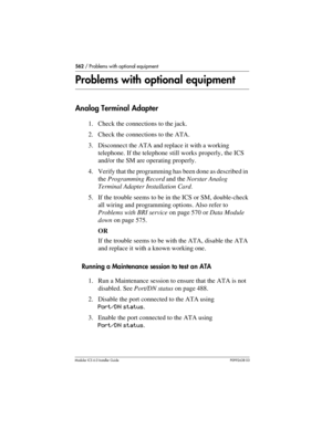 Page 562562 / Problems with optional equipment
Modular ICS 6.0 Installer GuideP0992638 03
Problems with optional equipment
Analog Terminal Adapter
1. Check the connections to the jack.
2. Check the connections to the ATA.
3. Disconnect the ATA and replace it with a working 
telephone. If the telephone still works properly, the ICS 
and/or the SM are operating properly.
4. Verify that the programming has been done as described in 
the Programming Record and the Norstar Analog 
Terminal Adapter Installation Card...