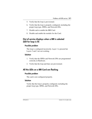 Page 571Problems with BRI service / 571
P0992638 03Modular ICS 6. 0 Installer Guide
5. Verify that the loop is provisioned.
6. Verify that the loop is properly configured, including the 
proper loop type, SPIDs, and Network DNs.
7. Disable and re-enable the BRI Card.
8. Disable and enable the module for the Card.
Out of service displays when a BRI is selected 
(LED for loop is lit)
Possible problem
The loop is configured incorrectly. Layer 1 is present but 
Layers 2 and 3 are not working.
Solution
1. Verify that...