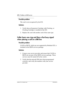 Page 572572 / Problems with BRI service
Modular ICS 6.0 Installer GuideP0992638 03
Possible problem
The card is not recognized by the ICS.
Solution
1. Verify that an Expansion Cartridge with Clocking, or 
Clocking Cartridge is installed in the ICS.
2. Replace the card with another card of the same type.
Caller hears one ring and then a fast busy signal 
when placing a call on a BRI line
Possible problem
CACH or EKTS, which are not supported by Modular ICS, is 
included in the ISDN services package.
Solution
1....