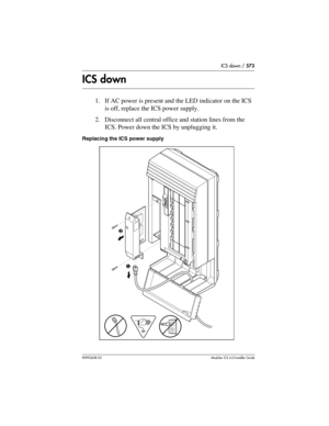 Page 573ICS down / 573
P0992638 03Modular ICS 6. 0 Installer Guide
ICS down
1. If AC power is present and the LED indicator on the ICS 
is off, replace the ICS power supply.
2. Disconnect all central office and station lines from the 
ICS. Power down the ICS by unplugging it.
Replacing the ICS power supply
❶ ❷ 