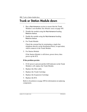 Page 574574 / Trunk or Station Module down
Modular ICS 6.0 Installer GuideP0992638 03
Trunk or Station Module down
1. Run a Maintenance session to ensure that the Trunk 
Module is not disabled. See Module status on page 495.
2. Disable the module using the Maintenance heading 
Module status.
3. Enable the module using the Maintenance heading 
Module status.
4. For Trunk Module
Check the external line by terminating a single-line 
telephone directly on the distribution block, or equivalent, 
which connects to the...