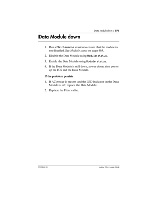 Page 575Data Module down / 575
P0992638 03Modular ICS 6. 0 Installer Guide
Data Module down
1. Run a Maintenance session to ensure that the module is 
not disabled. See Module status on page 495.
2. Disable the Data Module using Module status.
3. Enable the Data Module using Module status.
4. If the Data Module is still down, power down, then power 
up the ICS and the Data Module.
If the problem persists
1. If AC power is present and the LED indicator on the Data 
Module is off, replace the Data Module.
2....