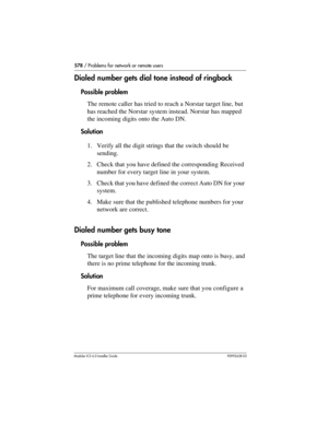 Page 578578 / Problems for network or remote users
Modular ICS 6.0 Installer GuideP0992638 03
Dialed number gets dial tone instead of ringback
Possible problem
The remote caller has tried to reach a Norstar target line, but 
has reached the Norstar system instead. Norstar has mapped 
the incoming digits onto the Auto DN.
Solution
1. Verify all the digit strings that the switch should be 
sending.
2. Check that you have defined the corresponding Received 
number for every target line in your system.
3. Check that...