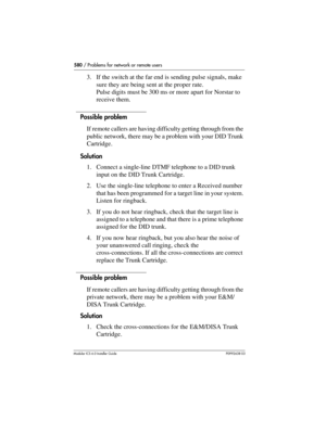 Page 580580 / Problems for network or remote users
Modular ICS 6.0 Installer GuideP0992638 03
3. If the switch at the far end is sending pulse signals, make 
sure they are being sent at the proper rate. 
Pulse digits must be 300 ms or more apart for Norstar to 
receive them.
Possible problem
If remote callers are having difficulty getting through from the 
public network, there may be a problem with your DID Trunk 
Cartridge.
Solution
1. Connect a single-line DTMF telephone to a DID trunk 
input on the DID Trunk...