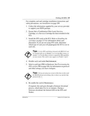 Page 59Working with ISDN / 59
P0992638 03Modular ICS 6. 0 Installer Guide
For complete card and cartridge installation instructions and 
safety precautions, see Installation on page 209.
1. Collect the information supplied by your service provider 
to support your ISDN package. 
2. Ensure that a Combination Fiber 6-port Services 
Cartridge, or a Services Cartridge has been installed in the 
ICS.
3. Install the DTI cards in the ICS. Refer to Installing the 
cartridges on page 213 for information about card...