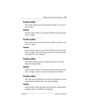 Page 583Problems for network or remote users / 583
P0992638 03Modular ICS 6. 0 Installer Guide
Possible problem
The remote caller may have entered an asterisk (*) as one of 
the six digits.
Solution
Instruct remote callers to enter their COS password correctly: 
enter six digits.
Possible problem
The remote caller may have entered a number sign (#) as one 
of the six digits.
Solution
Instruct remote callers to enter their COS password correctly: 
enter six digits. The number sign (#) may be entered after the...