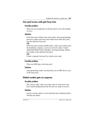 Page 587Problems for network or remote users / 587
P0992638 03Modular ICS 6. 0 Installer Guide
Line pool access code gets busy tone
Possible problem
There are not enough lines in the line pool to serve the number 
of users.
Solution
If the line pool contains loop start trunks, enter programming 
and move under-used loop start trunks from other line pools 
into the deficient line pool.
OR
If the line pool contains E&M trunks, order more trunks from 
the telephone company or private network vendor. Install...